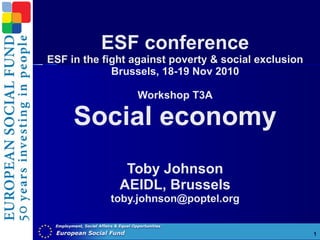 ESF conference ESF in the fight against poverty & social exclusion Brussels, 18-19 Nov 2010 Workshop T3A Social economy Toby Johnson AEIDL, Brussels [email_address] 
