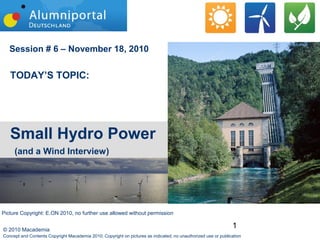 1© 2010 Macademia
Session # 6 – November 18, 2010
TODAY’S TOPIC:
Small Hydro Power
(and a Wind Interview)
Concept and Contents Copyright Macademia 2010; Copyright on pictures as indicated; no unauthorized use or publication
Picture Copyright: E.ON 2010, no further use allowed without permission
 