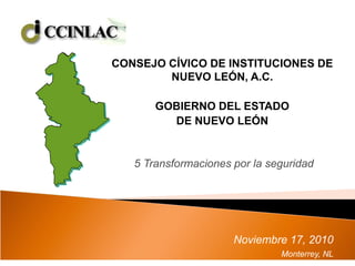 CONSEJO CÍVICO DE INSTITUCIONES DE
NUEVO LEÓN, A.C.
GOBIERNO DEL ESTADO
DE NUEVO LEÓN
5 Transformaciones por la seguridad
Noviembre 17, 2010
Monterrey, NL
 