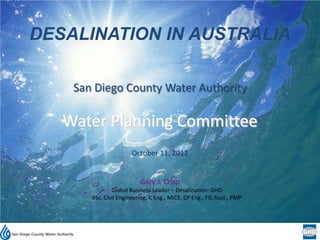DESALINATION IN AUSTRALIA

    San Diego County Water Authority

   Water Planning Committee
                       October 11, 2012


                          Gary J. Crisp
               Global Business Leader – Desalination: GHD
       BSc. Civil Engineering, C Eng., MICE, CP Eng., FIE Aust., PMP
 