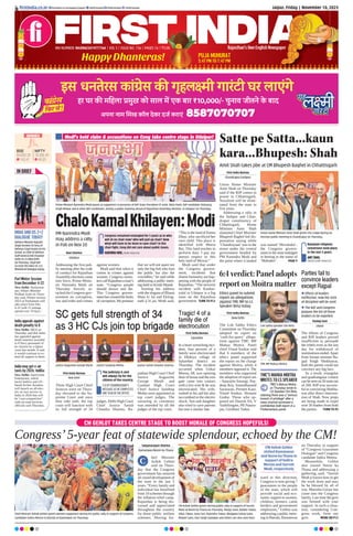 Jaipur, Friday | November 10, 2023
RNI NUMBER: RAJENG/2019/77764 | VOL 5 | ISSUE NO. 156 | PAGES 16 | `3.00 Rajasthan’s Own English Newspaper
ﬁrstindia.co.in ﬁrstindia.co.in/epapers/jaipur theﬁrstindia theﬁrstindia theﬁrstindia
CM GEHLOT TAKES CENTRE STAGE TO BOOST MORALE OF CONGRESS HOPEFULS!
Congress’5-year feat of statewide splendour, echoed by the CM!
Satyanarayan Sharma
Bamanwas/Neem Ka Thana
hief Minister
Ashok Gehlot
said on Thurs-
day that the Congress
government has ensured
all-round development of
the state in the last 5
years. “Every family and
individual has benefited
from 10 schemes through
the inflation relief camp.
Rajasthan is being dis-
cussed and appreciated
throughout the country
for these public welfare
schemes. Moving for-
ward in this direction,
Congress is now giving 7
guarantees to the people
of the state, which will
provide social and eco-
nomic support to women,
children, farmers, cattle
herders and government
employees,” Gehlot was
addressing a public meet-
ing in Batoda, Bamanwas
on Thursday in support
of “Congress Guarantee
Dialogue” and Congress
candidate Indira Meena.
Meanwhile, Gehlot
also toured Neem ka
Thana and addressing a
gathering, said, “Suresh
Modi ji knows how to get
the work done and may
he be blessed by all of
you. Manisha Gurjar has
come into the Congress
family. Last time the govt
was formed with your
support. In such a situa-
tion, considering Con-
gress work, form our
govt. MORE ON P12
Chief Minister Ashok Gehlot greets women supporters during his public rally in support of Congress
candidate Indira Meena in Batoda at Bamanwas on Thursday.
C
CM Ashok Gehlot
visited Bamanwas
and Neem ka Thana in
support of Indira
Meena and Suresh
Modi, respectively
Happy Dhanteras!
Rajasthan’s Own English Newspaper
Rajasthan’s Own English Newspaper
PUJA MUHURAT
5:47 PM TO 7:47 PM
3.00
Satte pe Satta...kaun
kara...Bhupesh: Shah
Amit Shah takes jibe at CM Bhupesh Baghel in Chhattisgarh
First India Bureau
Chandrapur/Jashpur
Union Home Minister
Amit Shah on Thursday
said if the BJP comes to
power in Chhattisgarh,
Naxalism will be elimi-
nated from the state in
five years.
Addressing a rally in
the Jashpur and Chan-
drapur constituency of
Chhattisgarh, Home
Minister Amit Shah
slammed Chief Minister
Bhupesh Baghel-led dis-
pensation saying while
‘Chandrayaan’was to the
moon under the central
government headed by
PM Narendra Modi and
the point where it landed
was named ‘Shivshakti’,
the Congress govern-
ment in the state indulged
in betting in the name of
‘Mahadev’. PAGE 9
Rampant religious
conversion took place
in the last 5 years.
AMIT SHAH,
UNION HOME MINISTER
Union Home Minister Amit Shah greets the crowd during an
election public meeting in Chandrapur on Thursday.
Prime Minister Narendra Modi waves at supporters in presence of BJP State President CP Joshi, Nitin Patel, BJP candidate Vishvaraj
Singh Mewar and 8 other BJP candidates, during a public meeting ahead of Rajasthan Assembly election, in Udaipur on Thursday.
6:4 verdict: Panel adopts
report on Moitra matter
First India Bureau
New Delhi
The Lok Sabha Ethics
Committee on Thursday
adopted its report on
‘cash-for-query’ allega-
tions against TMC MP
Mahua Moitra. Panel
chief Vinod Sonkar said
that 6 members of the
ethics panel supported
the report on the charge
against Moitra, while 4
members opposed it. The
members who supported
the adoption of report are
- Aparajita Sarangi, Raj-
deep Roy, Sumedhanand
Saraswati, Preneet Kaur,
Vinod Sonkar, Hemant
Godse. Those who op-
posed are Danish Ali, V
Vaithilingam, PR Natara-
jan, Giridhari Yadav.
SC gets full strength of 34
as 3 HC CJs join top brigade First India Bureau
Salumber
In a heart wrenching inci-
dent, four persons of a
family were electrocuted
in Dhikiya village of
Salumber district on
Thursday. The incident
occurred when Unkar
Meena, 68, was opening
door of house and the iron
gate came into contact
with a live wire & he was
electrocuted. His wife,
rushed to his aid but also
succumbed to the electric
shock. Son and daughter
also tried to save parents
but met a similar fate.
First India Bureau
New Delhi
Three High Court Chief
Justices were on Thurs-
day elevated to the Su-
preme Court and once
they take oath, the top
court will function with
its full strength of 34
judges. Delhi High Court
Chief Justice Satish
Chandra Sharma, Ra-
jasthan High Court Chief
Justice Augustine
George Masih and
Gauhati High Court
Chief Justice Sandeep
Mehta were appointed as
top court judges. The
swearing in ceremony
was attended by all the
judges of the top court.
Tragic! 4 of a
family die of
electrocution
Ethics panel to submit
report on allegations
against TMC MP to LS
Speaker Birla today
Justice Augustine George Masih Justice Sandeep Mehta Justice Satish Chandra Sharma
TMC’S MAHUA MOITRA
WRITES TO LS SPEAKER
TMC’s Mahua Moitra
on Thursday wrote to
LS Speaker Om Birla,
claiming there was a “serious
breach of privilege” after a
news channel accessed a
conﬁdential draft report of a
Parliamentary panel.
The judiciary is and
will always be for the
citizens of the country.
CJI DY CHANDRACHUD’S
MESSAGE AS HE COMPLETES
ONE YEAR IN THE OFFICE
Lok Sabha Speaker Om Birla
TMC MP Mahua Moitra
Modi’s bold claim & accusations on Cong take centre stage in Udaipur!
ChaloKamalKhilayen:Modi
Ravi Sharma
Udaipur
Addressing the first pub-
lic meeting after the code
of conduct for Rajasthan
Assembly elections came
into force, Prime Minis-
ter Narendra Modi on
Thursday fiercely at-
tacked the Congress gov-
ernment on corruption,
law and order and crimes
against women.
Modi said that when it
comes to crimes against
women, Congress minis-
terscallRajasthanaman’s
state. “Congress people
should drown and die.
This Congress govern-
menthascrossedthelimits
of corruption.We promise
that we will not spare not
only the big fish who loot
the public but also the
crocodiles,” he said while
addressing a public meet-
ing held in Krishi Mandi.
Starting his address
with the slogans of Bharat
Mata ki Jai and Ekling-
nath ji ki jai, Modi said,
“This is the land of Panna
Dhay, who sacrificed her
own child. This place is
identified with Meera
Bai. This land teaches to
perform duty. I pay my
utmost respect to this
holy land of Mewar.”
Modi said that under
the Congress govern-
ment, incidents that
shame humanity are hap-
pening with the people of
Rajasthan. “The terrorist
incident with Kanhai-
yalal in Udaipur is a big
stain on the Rajasthan
government. TURN TO P12
PM Narendra Modi
may address a rally
in Pali on Nov 20
Congress remained entangled for 5 years as to who
will sit on chair now? Who will pull up chair? Now
what will have to be done to save chair? In this
chair fight, Cong did not care about public issues.
NARENDRA MODI, PRIME MINISTER
CM Ashok Gehlot greets during public rally in support of Suresh
Modi at Neem Ka Thana on Thursday. Manju Saini, Baldev Yadav,
Vikas Tiwari, Sonu Sen, Rajendra Yadav, Bhagwan Sahay Saini,
Madan Saini, Hari Singh Godawas and others are also seen here.
SENSEX
64,832.20
143.41
BSE
19,395.30
48.20
NIFTY
Defence Minister Rajnath
Singh receives US Secy of
Defence Lloyd Austin on his
arrival, as Chief of Defence
Staff General Anil Chauhan
looks on, in New Delhi
on Thursday. Lloyd will
co-chair the India-US 2+2
Ministerial Dialogue today.
INDIA AND US 2+2
DIALOGUE TODAY!
IN BRIEF
Parl Winter Session
from December 4-22
New Delhi: Parliamen-
tary Affairs Minister
Pralhad Joshi on Thurs-
day said, Winter session
2023 of Parliament will
take place from Dec
4-22 with 15 sittings
spread over 19 days.’
India appeals against
death penalty to 8
New Delhi: MEA on
Thursday said that India
has appealed against
death sentence awarded
to 8 Navy personnel of
its citizens by a Qatari
court last month. It said
it would continue to ex-
tend all support to them.
India may get e-air
taxis by 2026: IndiGo
New Delhi: InterGlobe
Enterprises, which
backs IndiGo and US-
based Archer Aviation
will launch an all-elec-
tric air taxi service in
India in 2026 that will
be “cost-competitive”
with on-road services,
officials said Thursday.
Pankaj Soni
Jaipur
The efforts of Congress
and BJP leaders proved
insufficient to persuade
the rebels even as the last
day for withdrawal of
nominations ended.Apart
from former minister Ra-
jpal Singh Shekhawat,
both the parties could not
convince any big face.
As a result, triangular
and quadrangular contest
canbeseenon50seatsout
of 200. BJP was success-
ful in convincing Shekha-
wat after direct interven-
tion of Shah. Now preps
are being made to expel
over 50 leaders from both
the parties. TURN TO P2
Parties fail to
convince leaders
except Rajpal
 Efforts of leaders
ineffective, now the stick
of discipline will be used
 The BJP and Congress
prepare the list of those
leaders to be expelled
 