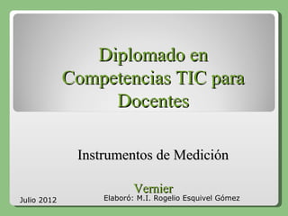 Diplomado en
             Competencias TIC para
                  Docentes

              Instrumentos de Medición

                         Vernier
Julio 2012        Elaboró: M.I. Rogelio Esquivel Gómez
 