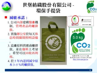 世堡紡織股份 有限公司 -
          環保手提袋
 減碳 承諾：
 1. 公司內部建構盤查機
   制，管理產品的 碳 排
   放。
 2. 實施辦公室於每天休
   息時間關閉照明設備
   。
 3. 追查原料供應商碳排
   放，並在廢料上考量
   ，希望可以回收再利
   用。
 4. 於 5 年內達到減少原
   本 3~5 ％的碳排放。
                       15
 