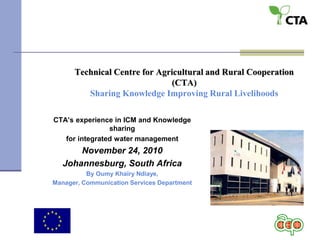 Technical Centre for Agricultural and Rural Cooperation
(CTA)
Sharing Knowledge Improving Rural Livelihoods
CTA’s experience in ICM and Knowledge
sharing
for integrated water management
November 24, 2010
Johannesburg, South Africa
By Oumy Khaïry Ndiaye,
Manager, Communication Services Department
 