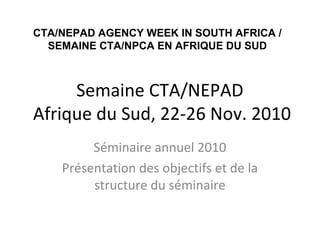 Semaine CTA/NEPAD
Afrique du Sud, 22-26 Nov. 2010
Séminaire annuel 2010
Présentation des objectifs et de la
structure du séminaire
CTA/NEPAD AGENCY WEEK IN SOUTH AFRICA /
SEMAINE CTA/NPCA EN AFRIQUE DU SUD
 