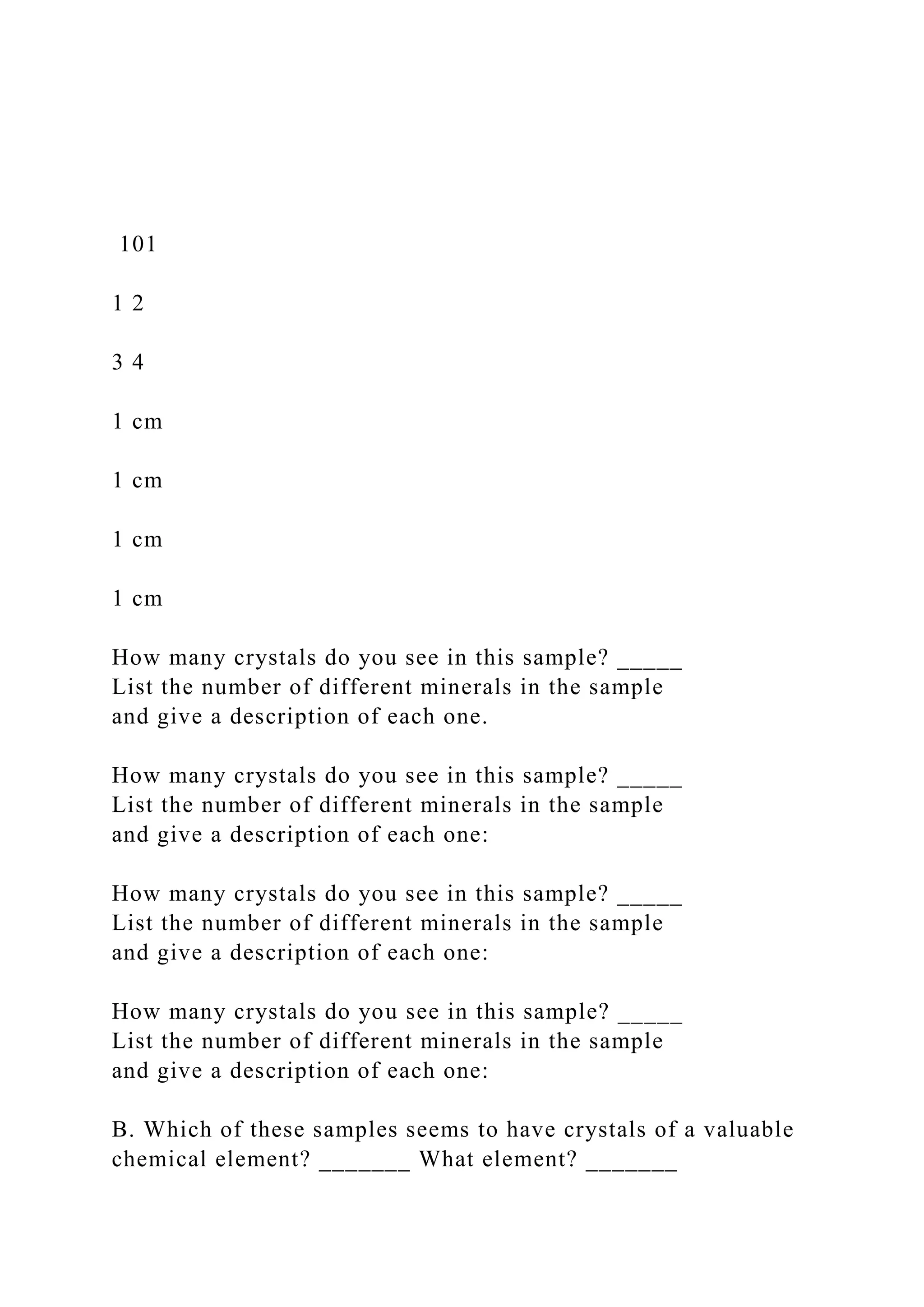 101
1 2
3 4
1 cm
1 cm
1 cm
1 cm
How many crystals do you see in this sample? _____
List the number of different minerals in the sample
and give a description of each one.
How many crystals do you see in this sample? _____
List the number of different minerals in the sample
and give a description of each one:
How many crystals do you see in this sample? _____
List the number of different minerals in the sample
and give a description of each one:
How many crystals do you see in this sample? _____
List the number of different minerals in the sample
and give a description of each one:
B. Which of these samples seems to have crystals of a valuable
chemical element? _______ What element? _______
 