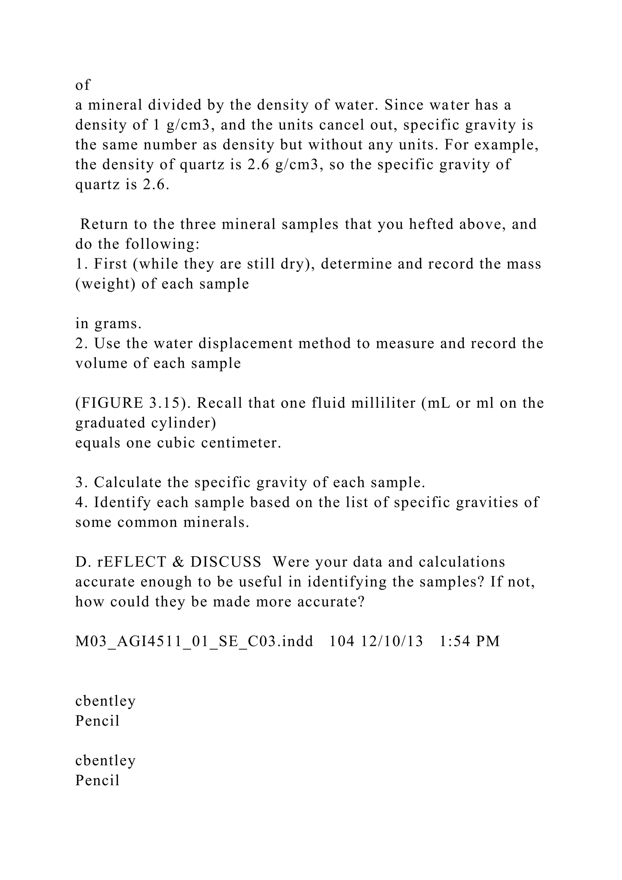 of
a mineral divided by the density of water. Since water has a
density of 1 g/cm3, and the units cancel out, specific gravity is
the same number as density but without any units. For example,
the density of quartz is 2.6 g/cm3, so the specific gravity of
quartz is 2.6.
Return to the three mineral samples that you hefted above, and
do the following:
1. First (while they are still dry), determine and record the mass
(weight) of each sample
in grams.
2. Use the water displacement method to measure and record the
volume of each sample
(FIGURE 3.15). Recall that one fluid milliliter (mL or ml on the
graduated cylinder)
equals one cubic centimeter.
3. Calculate the specific gravity of each sample.
4. Identify each sample based on the list of specific gravities of
some common minerals.
D. rEFLECT & DISCUSS Were your data and calculations
accurate enough to be useful in identifying the samples? If not,
how could they be made more accurate?
M03_AGI4511_01_SE_C03.indd 104 12/10/13 1:54 PM
cbentley
Pencil
cbentley
Pencil
 