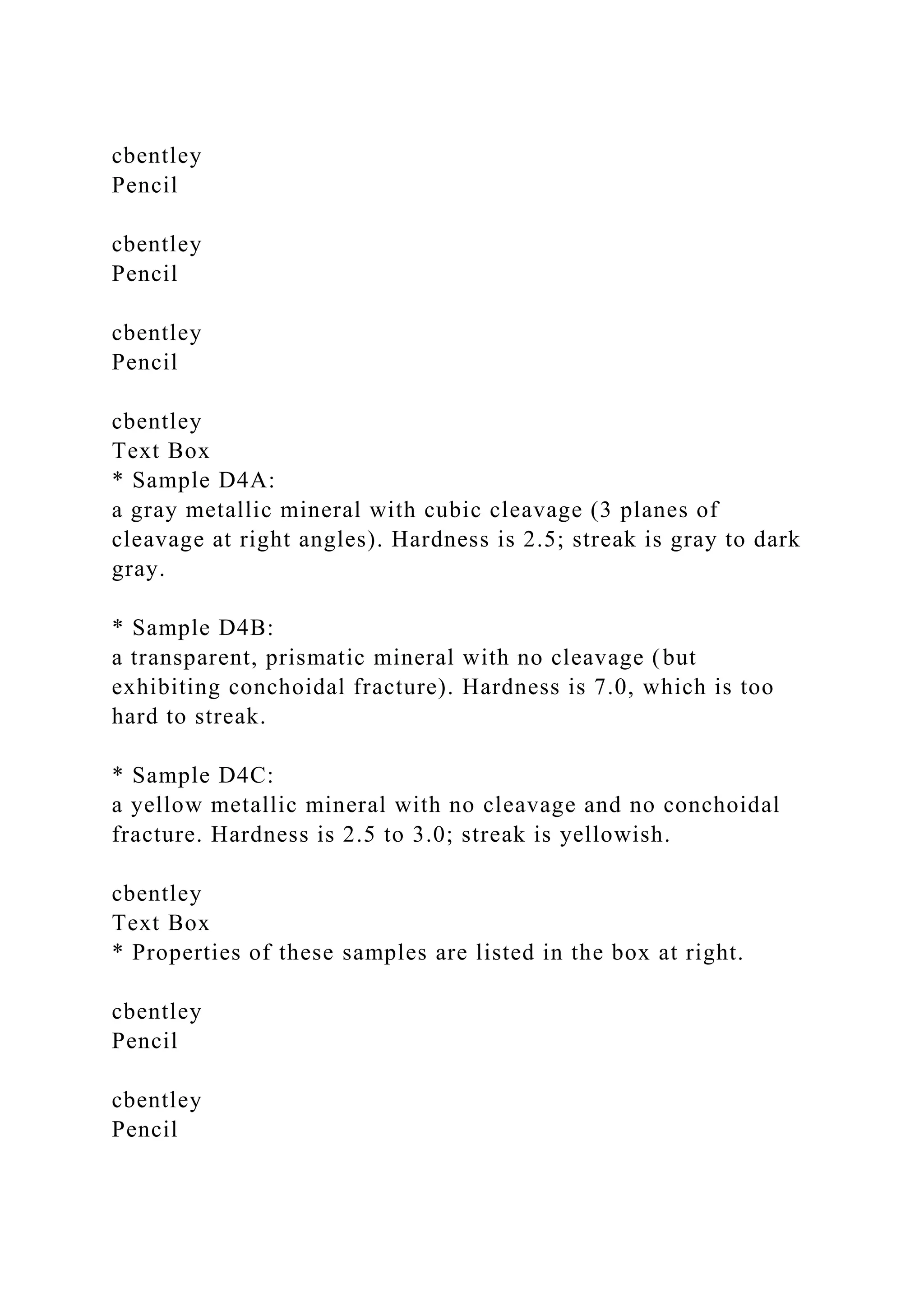cbentley
Pencil
cbentley
Pencil
cbentley
Pencil
cbentley
Text Box
* Sample D4A:
a gray metallic mineral with cubic cleavage (3 planes of
cleavage at right angles). Hardness is 2.5; streak is gray to dark
gray.
* Sample D4B:
a transparent, prismatic mineral with no cleavage (but
exhibiting conchoidal fracture). Hardness is 7.0, which is too
hard to streak.
* Sample D4C:
a yellow metallic mineral with no cleavage and no conchoidal
fracture. Hardness is 2.5 to 3.0; streak is yellowish.
cbentley
Text Box
* Properties of these samples are listed in the box at right.
cbentley
Pencil
cbentley
Pencil
 