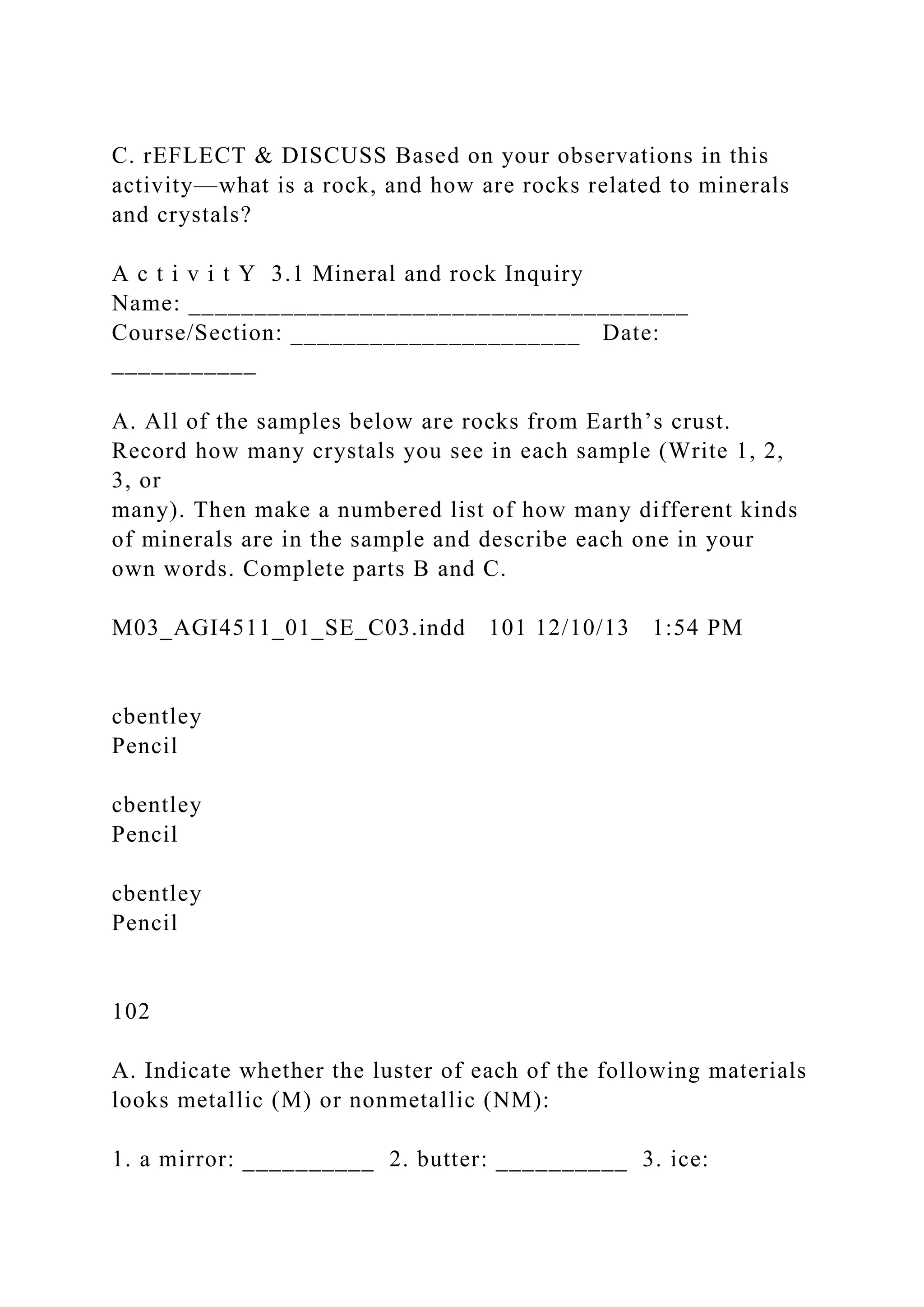 C. rEFLECT & DISCUSS Based on your observations in this
activity—what is a rock, and how are rocks related to minerals
and crystals?
A c t i v i t Y 3.1 Mineral and rock Inquiry
Name: ______________________________________
Course/Section: ______________________ Date:
___________
A. All of the samples below are rocks from Earth’s crust.
Record how many crystals you see in each sample (Write 1, 2,
3, or
many). Then make a numbered list of how many different kinds
of minerals are in the sample and describe each one in your
own words. Complete parts B and C.
M03_AGI4511_01_SE_C03.indd 101 12/10/13 1:54 PM
cbentley
Pencil
cbentley
Pencil
cbentley
Pencil
102
A. Indicate whether the luster of each of the following materials
looks metallic (M) or nonmetallic (NM):
1. a mirror: __________ 2. butter: __________ 3. ice:
 