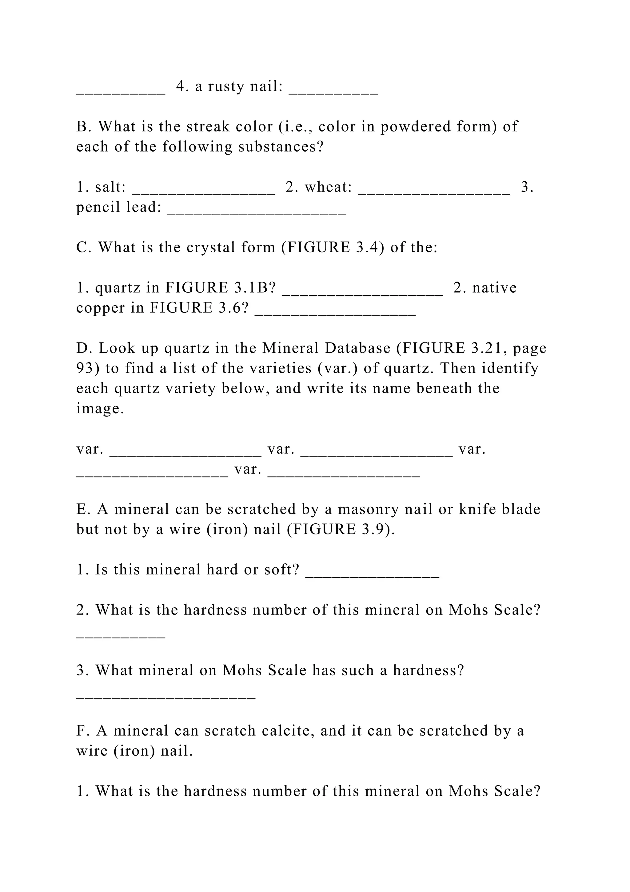 __________ 4. a rusty nail: __________
B. What is the streak color (i.e., color in powdered form) of
each of the following substances?
1. salt: ________________ 2. wheat: _________________ 3.
pencil lead: ____________________
C. What is the crystal form (FIGURE 3.4) of the:
1. quartz in FIGURE 3.1B? __________________ 2. native
copper in FIGURE 3.6? __________________
D. Look up quartz in the Mineral Database (FIGURE 3.21, page
93) to find a list of the varieties (var.) of quartz. Then identify
each quartz variety below, and write its name beneath the
image.
var. _________________ var. _________________ var.
_________________ var. _________________
E. A mineral can be scratched by a masonry nail or knife blade
but not by a wire (iron) nail (FIGURE 3.9).
1. Is this mineral hard or soft? _______________
2. What is the hardness number of this mineral on Mohs Scale?
__________
3. What mineral on Mohs Scale has such a hardness?
____________________
F. A mineral can scratch calcite, and it can be scratched by a
wire (iron) nail.
1. What is the hardness number of this mineral on Mohs Scale?
 