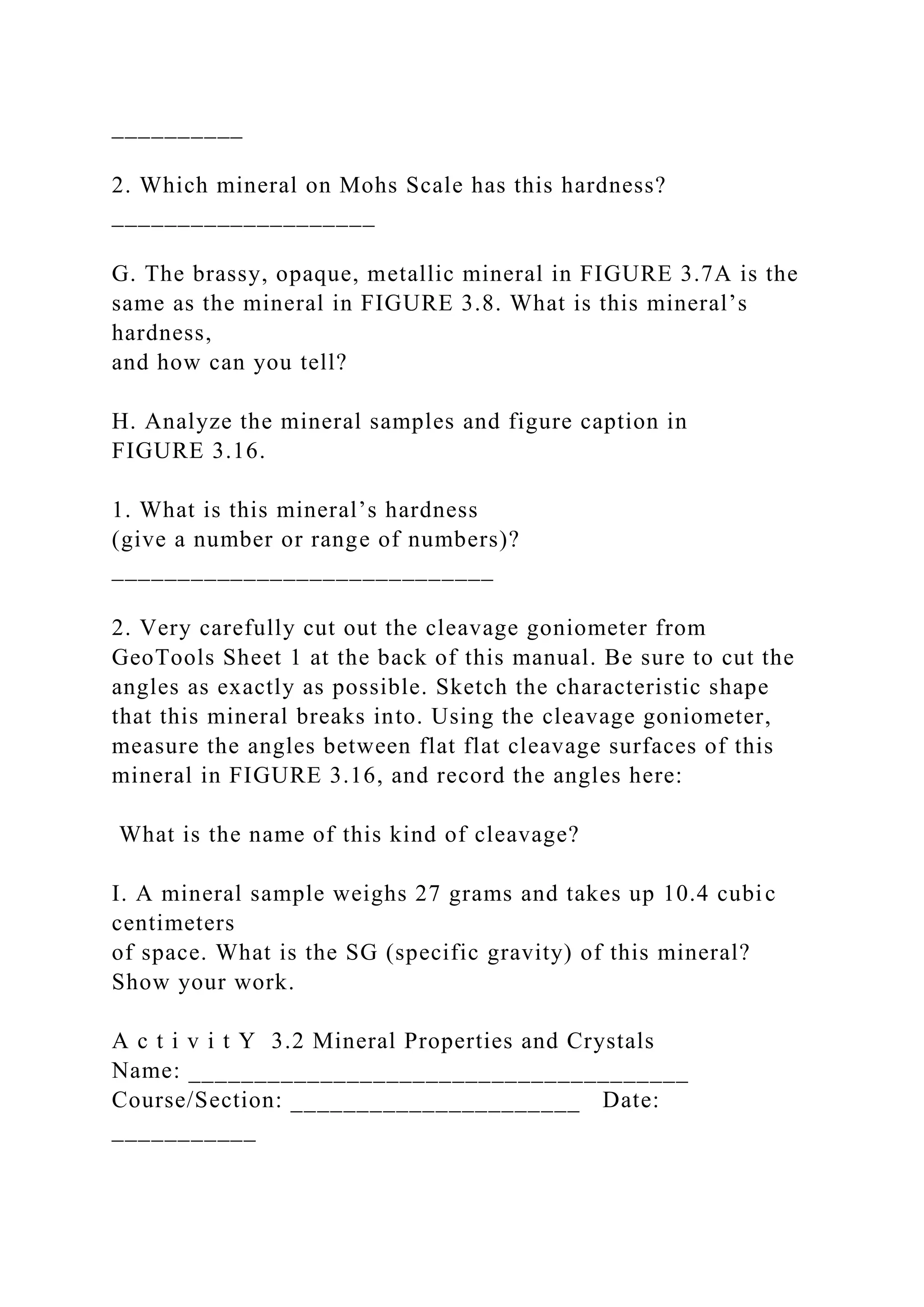 __________
2. Which mineral on Mohs Scale has this hardness?
____________________
G. The brassy, opaque, metallic mineral in FIGURE 3.7A is the
same as the mineral in FIGURE 3.8. What is this mineral’s
hardness,
and how can you tell?
H. Analyze the mineral samples and figure caption in
FIGURE 3.16.
1. What is this mineral’s hardness
(give a number or range of numbers)?
_____________________________
2. Very carefully cut out the cleavage goniometer from
GeoTools Sheet 1 at the back of this manual. Be sure to cut the
angles as exactly as possible. Sketch the characteristic shape
that this mineral breaks into. Using the cleavage goniometer,
measure the angles between flat flat cleavage surfaces of this
mineral in FIGURE 3.16, and record the angles here:
What is the name of this kind of cleavage?
I. A mineral sample weighs 27 grams and takes up 10.4 cubic
centimeters
of space. What is the SG (specific gravity) of this mineral?
Show your work.
A c t i v i t Y 3.2 Mineral Properties and Crystals
Name: ______________________________________
Course/Section: ______________________ Date:
___________
 