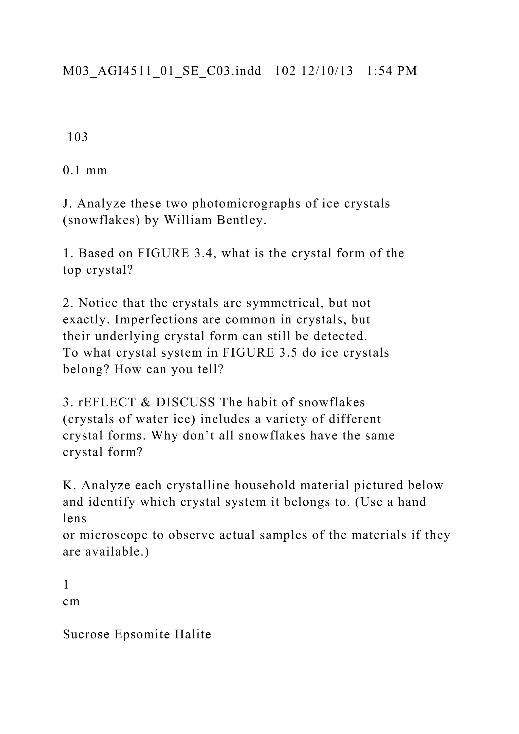 M03_AGI4511_01_SE_C03.indd 102 12/10/13 1:54 PM
103
0.1 mm
J. Analyze these two photomicrographs of ice crystals
(snowflakes) by William Bentley.
1. Based on FIGURE 3.4, what is the crystal form of the
top crystal?
2. Notice that the crystals are symmetrical, but not
exactly. Imperfections are common in crystals, but
their underlying crystal form can still be detected.
To what crystal system in FIGURE 3.5 do ice crystals
belong? How can you tell?
3. rEFLECT & DISCUSS The habit of snowflakes
(crystals of water ice) includes a variety of different
crystal forms. Why don’t all snowflakes have the same
crystal form?
K. Analyze each crystalline household material pictured below
and identify which crystal system it belongs to. (Use a hand
lens
or microscope to observe actual samples of the materials if they
are available.)
1
cm
Sucrose Epsomite Halite
 