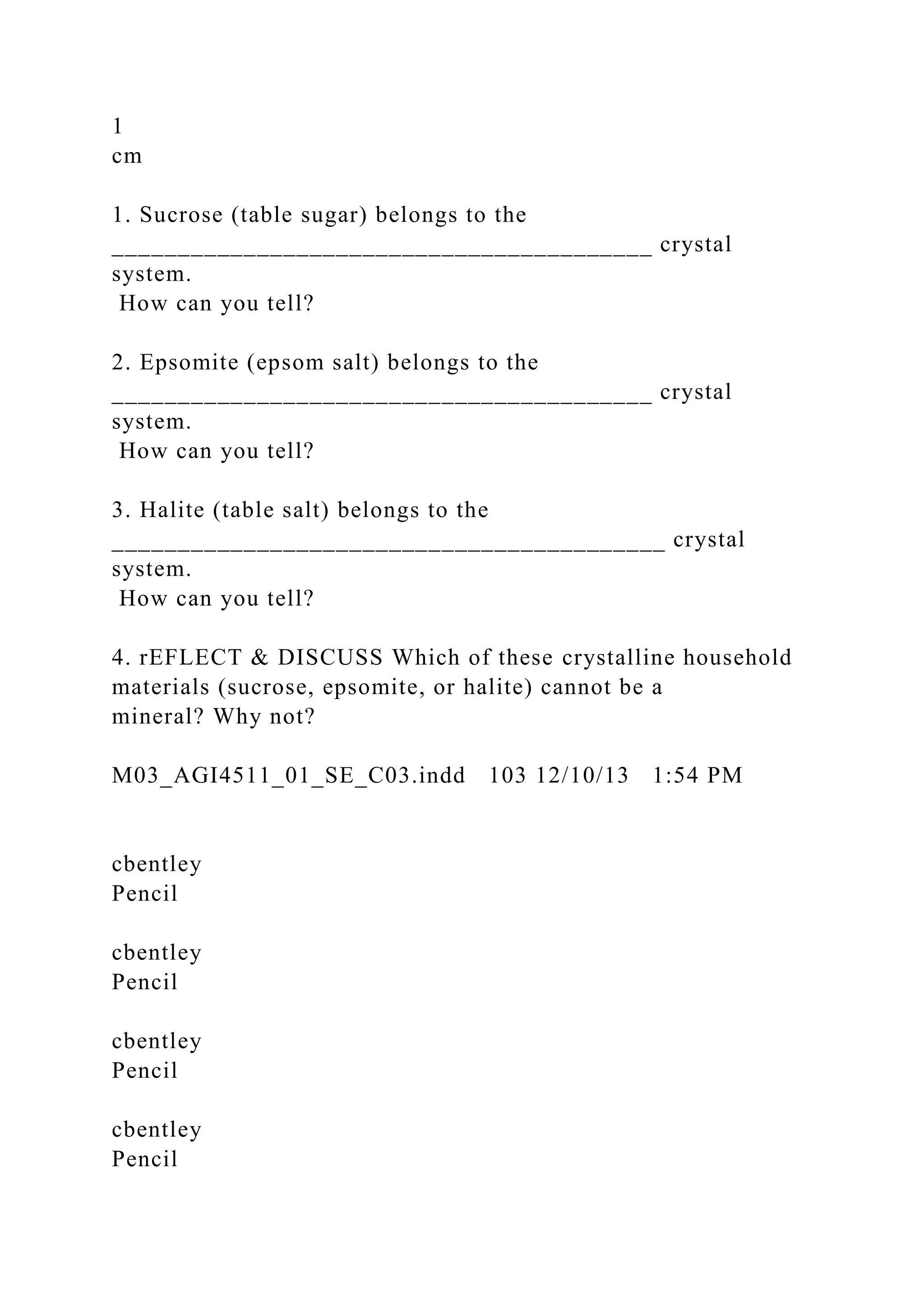 1
cm
1. Sucrose (table sugar) belongs to the
_________________________________________ crystal
system.
How can you tell?
2. Epsomite (epsom salt) belongs to the
_________________________________________ crystal
system.
How can you tell?
3. Halite (table salt) belongs to the
__________________________________________ crystal
system.
How can you tell?
4. rEFLECT & DISCUSS Which of these crystalline household
materials (sucrose, epsomite, or halite) cannot be a
mineral? Why not?
M03_AGI4511_01_SE_C03.indd 103 12/10/13 1:54 PM
cbentley
Pencil
cbentley
Pencil
cbentley
Pencil
cbentley
Pencil
 