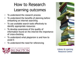 How to Research
Learning outcomes
• To understand the research process
• To understand the benefits of planning before
embarking on internet searching
• To use available search tools effectively to
identify appropriate resources
• To develop awareness of the quality of
information found on the internet the importance
of cross-checking
• To understand what plagiarism is and how to
avoid it
• To understand the need for referencing
Library & Learning
Resource Centre
 