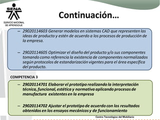 Continuación…
– 29020114603 Generar modelos en sistemas CAD que representen las
ideas de producto y estén de acuerdo a los procesos de producción de
la empresa.
– 29020114605 Optimizar el diseño del producto y/o sus componentes
tomando como referencia la existencia de componentesnormalizados
según protocolos de estandarizaciónvigentes para el área específica
del producto.
– 29020114701 Elaborarel prototipo realizando la interpretación
técnica, funcional,estética y normativaaplicando procesosde
manufactura existentesen la empresa
– 29020114702 Ajustar el prototipo de acuerdo con los resultados
obtenidos en los ensayos mecánicosy de funcionamiento
COMPETENCIA 3
 