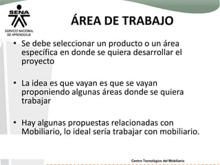 ÁREA DE TRABAJO
• Se debe seleccionar un producto o un área
específica en donde se quiera desarrollar el
proyecto
• La idea es que vayan es que se vayan
proponiendo algunas áreas donde se quiera
trabajar
• Hay algunas propuestas relacionadas con
Mobiliario, lo ideal sería trabajar con mobiliario.
 