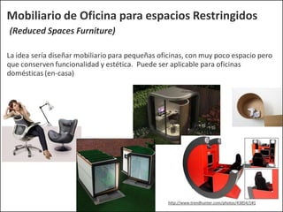Mobiliario de Oficina para espacios Restringidos
(Reduced Spaces Furniture)
La idea sería diseñar mobiliario para pequeñas oficinas, con muy poco espacio pero
que conserven funcionalidad y estética. Puede ser aplicable para oficinas
domésticas (en-casa)
http://www.trendhunter.com/photos/43854/1#1
 