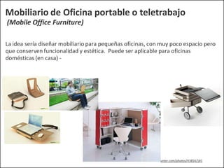 Mobiliario de Oficina portable o teletrabajo
(Mobile Office Furniture)
La idea sería diseñar mobiliario para pequeñas oficinas, con muy poco espacio pero
que conserven funcionalidad y estética. Puede ser aplicable para oficinas
domésticas (en casa) -
http://www.trendhunter.com/photos/43854/1#1
 