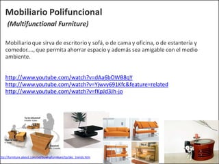 Mobiliario Polifuncional
(Multifunctional Furniture)
Mobiliario que sirva de escritorio y sofá, o de cama y oficina, o de estantería y
comedor...., que permita ahorrar espacio y además sea amigable con el medio
ambiente.
http://www.youtube.com/watch?v=dAa6bOWB8qY
http://www.youtube.com/watch?v=Yjwvy691Kfc&feature=related
http://www.youtube.com/watch?v=fKpJd3Jh-jo
http://furniture.about.com/od/buyingfurniture/tp/dec_trends.htm
 