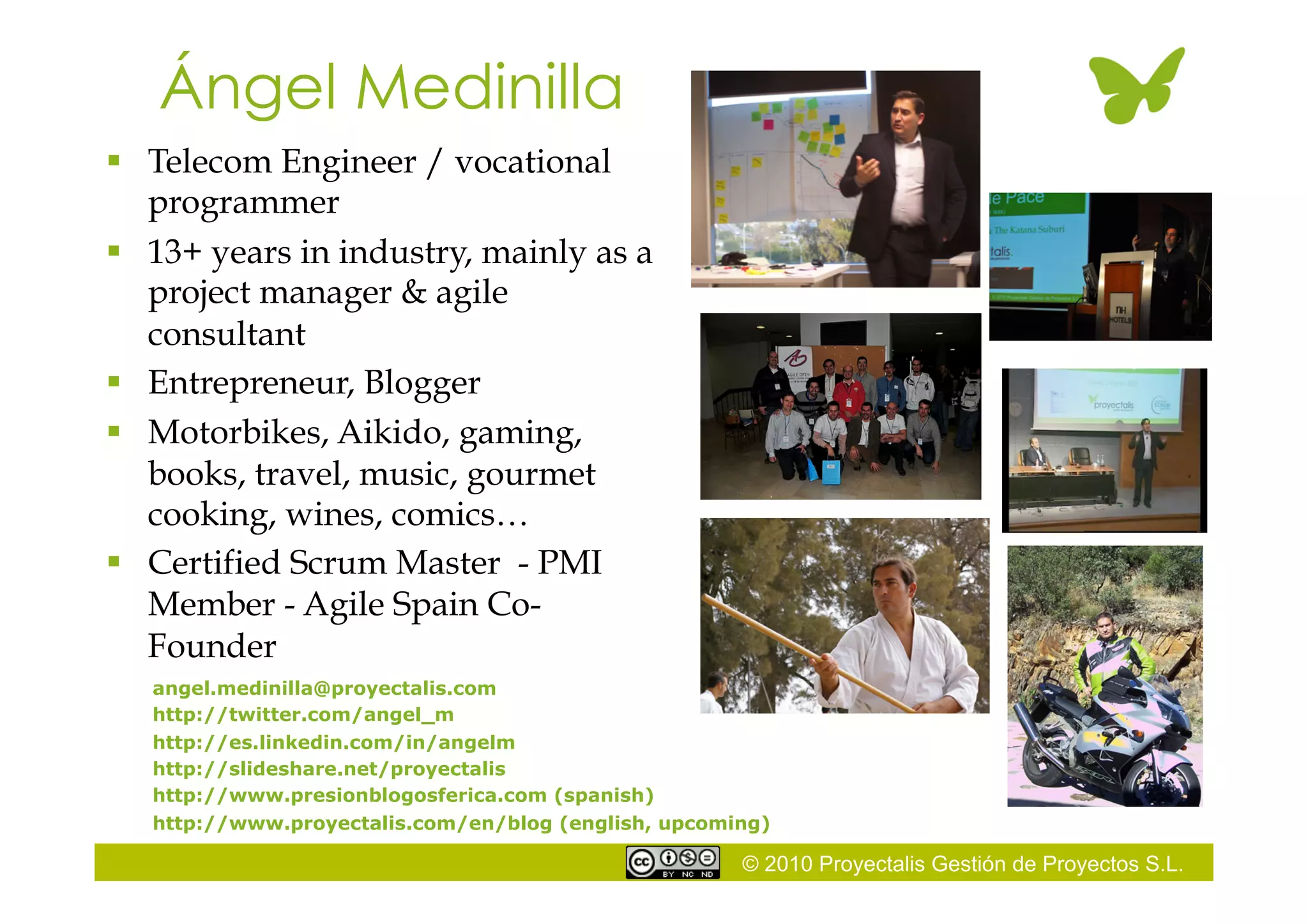 © 2010 Proyectalis Gestión de Proyectos S.L.
Ángel Medinilla
  Telecom Engineer / vocational
programmer
  13+ years in industry, mainly as a
project manager & agile
consultant
  Entrepreneur, Blogger
  Motorbikes, Aikido, gaming,
books, travel, music, gourmet
cooking, wines, comics…
  Certified Scrum Master - PMI
Member - Agile Spain Co-
Founder
angel.medinilla@proyectalis.com
http://twitter.com/angel_m
http://es.linkedin.com/in/angelm
http://slideshare.net/proyectalis
http://www.presionblogosferica.com (spanish)
http://www.proyectalis.com/en/blog (english, upcoming)
 