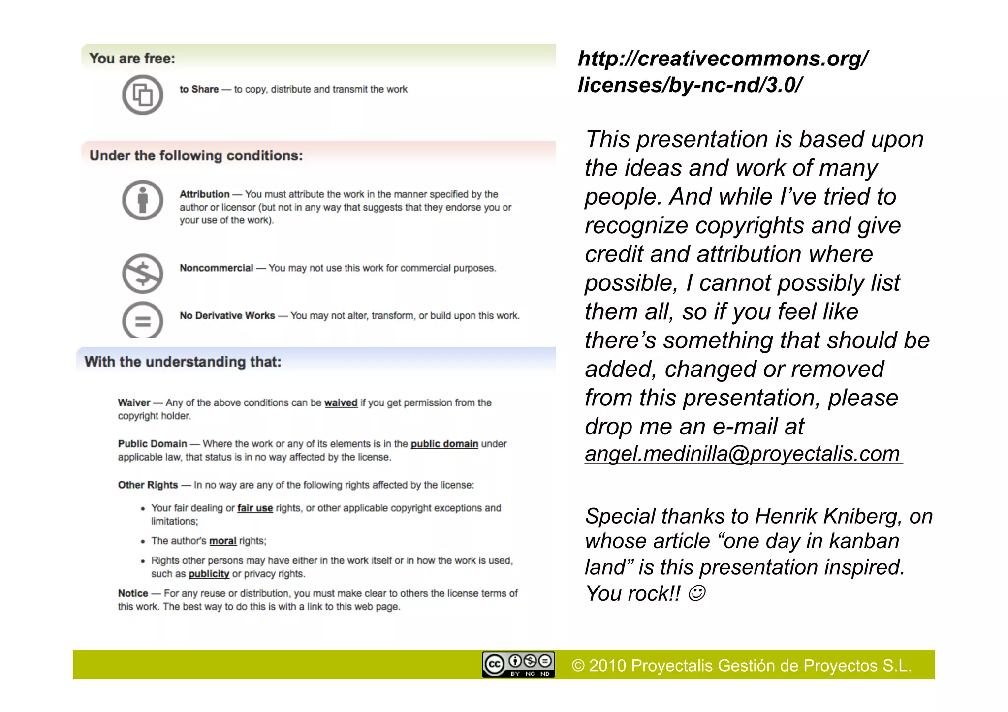 © 2010 Proyectalis Gestión de Proyectos S.L.
http://creativecommons.org/
licenses/by-nc-nd/3.0/
This presentation is based upon
the ideas and work of many
people. And while I’ve tried to
recognize copyrights and give
credit and attribution where
possible, I cannot possibly list
them all, so if you feel like
there’s something that should be
added, changed or removed
from this presentation, please
drop me an e-mail at
angel.medinilla@proyectalis.com
Special thanks to Henrik Kniberg, on
whose article “one day in kanban
land” is this presentation inspired.
You rock!! 
 