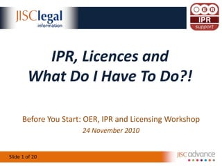 Slide 1 of 20
IPR, Licences and
What Do I Have To Do?!
Before You Start: OER, IPR and Licensing Workshop
24 November 2010
 