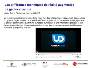 Urban Drive, Bienvenue dans la Ville 2.0 La recherche cartographique en ligne reste l’un des piliers du développement des services du groupe PagesJaunes. Le projet UrbanDive s’appuie sur un partenariat stratégique avec la société californienne Earthmine et repose sur l’accès à une information pratique locale dynamique au travers d’une représentation immersive et panoramique de la ville depuis n’importe quel point d’une rue. Les différentes techniques de réalité augmentée La géolocalisation 