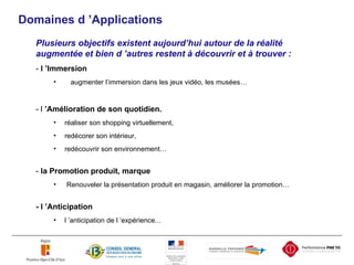 Domaines d ’ Ap plications Plusieurs objectifs existent aujourd’hui autour de la réalité augmentée et bien d ’autres restent à découvrir et à trouver : -  l ’Immersion   augmenter l’immersion dans les jeux vidéo, les musées… - l  ’Amélioration de son quotidien. réaliser son shopping virtuellement, redécorer son intérieur,  redécouvrir son environnement… -  la Promotion produit, marque Renouveler la présentation produit en magasin, améliorer la promotion… - l ’Anticipation   l ’anticipation de l ’expérience... 