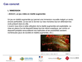 Cas concret L ’IMMERSION - Arhrrrr!, un jeu vidéo en réalité augmentée Un jeu en réalité augmentée qui permet une immersion nouvelle malgré un rendu encore perfectible. Le but est ici de tirer sur des monstres tout en défendant les civils présent dans la ville. L’avenir nous dira si cette utilisation de la réalité augmentée est exploitable. La mise en place d’un tel dispositif laisse tout de même sceptique, par contre un dispositif portable renouvellerait nos habitudes et les possibilités seraient nombreuses (jeux de société en réalité augmentée, etc.). 