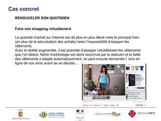 Cas concret RENOUVELER SON QUOTIDIEN Faire son shopping virtuellement La quantité d’achat sur Internet est de plus en plus élevé mais le principal frein (en plus de la sécurisation des achats) reste l’impossibilité d’essayer les vêtements. Avec la réalité augmentée, il est possible d’essayer virtuellement les vêtements que l’on désire. Notre morphologie est alors reconnue par la webcam et la taille des vêtements s’adapte automatiquement, on peut ensuite demander l ’avis en ligne de nos amis avant de se décider... 