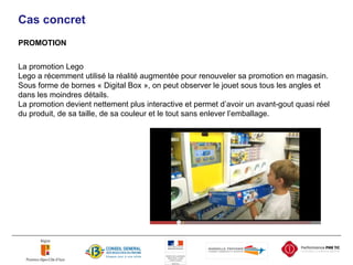 Cas concret PROMOTION La promotion Lego Lego a récemment utilisé la réalité augmentée pour renouveler sa promotion en magasin. Sous forme de bornes « Digital Box », on peut observer le jouet sous tous les angles et dans les moindres détails. La promotion devient nettement plus interactive et permet d’avoir un avant-gout quasi réel du produit, de sa taille, de sa couleur et le tout sans enlever l’emballage. 