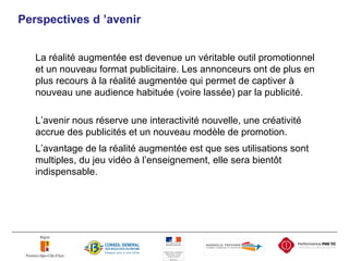 Perspect ives d ’avenir La réalité augmentée est devenue un véritable outil promotionnel et un nouveau format publicitaire. Les annonceurs ont de plus en plus recours à la réalité augmentée qui permet de captiver à nouveau une audience habituée (voire lassée) par la publicité. L’avenir nous réserve une interactivité nouvelle, une créativité accrue des publicités et un nouveau modèle de promotion.  L’avantage de la réalité augmentée est que ses utilisations sont multiples, du jeu vidéo à l’enseignement, elle sera bientôt indispensable.  