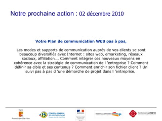 Votre Plan de communication WEB pas à pas, Les modes et supports de communication auprès de vos clients se sont beaucoup diversifiés avec Internet : sites web, emarketing, réseaux sociaux, affiliation…. Comment intégrer ces nouveaux moyens en cohérence avec la stratégie de communication de l ’entreprise ? Comment définir sa cible et ses contenus ? Comment enrichir son fichier client ? Un suivi pas à pas d ’une démarche de projet dans l ’entreprise.  …………………………… .. JJ MM AAAA Notre prochaine action :  02 décembre 2010 