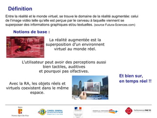 Définition Entre la réalité et le monde virtuel, se trouve le domaine de la réalité augmentée: celui de l’image vidéo telle qu’elle est perçue par le cerveau à laquelle viennent se superposer des informations graphiques et/ou textuelles.  (source Futura-Sciences.com) Et bien sur,  en temps réel !! 