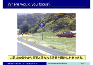Presented by Akisato Kimura信号処理シンポジウム レビュー講演 2010.11.25 Page 2
Ready ?
Where would you focus?
人間は映像中から重要と思われる情報を瞬時に判断できる。
 