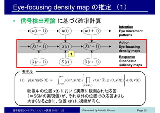 Presented by Akisato Kimura信号処理シンポジウム レビュー講演 2010.11.25 Page 20
Eye-focusing density map の推定 （１）
• 信号検出理論 に基づく確率計算
Eye-focusing
density maps
Eye movement
patterns
Action
Response
Intention
Stochastic
saliency maps
1
モデル
映像中の位置 x(t) において実際に観測された応答
（＝SSMの実現値）が、それ以外の位置での応答よりも
大きくなるときに、位置 x(t) に視線が向く。
 