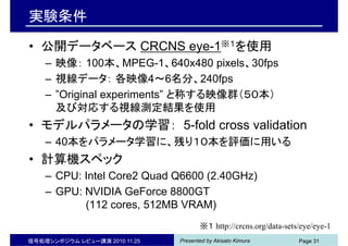 Presented by Akisato Kimura信号処理シンポジウム レビュー講演 2010.11.25 Page 31
実験条件
• 公開データベース CRCNS eye-1※１を使用
– 映像： 100本、MPEG-1、640x480 pixels、30fps
– 視線データ： 各映像4～6名分、240fps
– ”Original experiments” と称する映像群（５０本）
及び対応する視線測定結果を使用
• モデルパラメータの学習： 5-fold cross validation
– 40本をパラメータ学習に、残り１０本を評価に用いる
• 計算機スペック
– CPU: Intel Core2 Quad Q6600 (2.40GHz)
– GPU: NVIDIA GeForce 8800GT
(112 cores, 512MB VRAM)
※１ http://crcns.org/data-sets/eye/eye-1
 