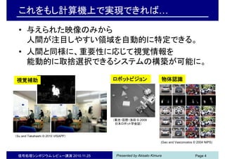Presented by Akisato Kimura信号処理シンポジウム レビュー講演 2010.11.25 Page 4
これをもし計算機上で実現できれば…
• 与えられた映像のみから
人間が注目しやすい領域を自動的に特定できる。
• 人間と同様に、重要性に応じて視覚情報を
能動的に取捨選択できるシステムの構築が可能に。
（菊池・荻野・浅田 © 2009
日本ロボット学会誌）
(Gao and Vasconcelos © 2004 NIPS)
（Su and Takahashi © 2010 VISAPP）
視覚補助 ロボットビジョン 物体認識
 