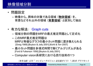 Presented by Akisato Kimura
映像領域分割
• 問題設定
– 映像から、興味の対象である領域 （物体領域） を、
背景などそれ以外の領域 （背景領域） と区別して抽出
• 有力な解法： Graph cuts
– 領域分割の問題をMRFの最尤推定問題として定式化
– このMRF最尤推定問題は
MRFと等価なグラフの最小カット問題に置き換えられる
[Greig 1989] [Boykov & Jolly 2001] [Kohli & Torr 2007]
– 最小カット問題を多項式時間で解くアルゴリズムがある
[Ford & Fulkerson 1956] [Boykov & Jolly 2001]
– Computer vision系研究における流行技術の1つ
信号処理シンポジウム レビュー講演 2010.11.25 Page 40
（参考文献）石川 ”コンピュータビジョン 最先端ガイド1 “, 第2章 グラフカット
 