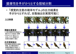 Presented by Akisato Kimura
顕著性を手がかりとする領域分割
• 「視覚的注意の確率モデル」の出力結果を
手がかりとすれば、自動抽出を実現可能に
信号処理シンポジウム レビュー講演 2010.11.25 Page 42
入力映像
視線位置推定
•人間の視覚特性を模擬する
統計モデルを独自に構築
•そのモデルに基づいて、
注目しやすい画像中の
位置を自動的に推定
注目領域抽出
•推定視線位置周辺の画像
特徴、及び構成要素の
空間的連続性を考慮して、
主要構成要素を自動抽出
 