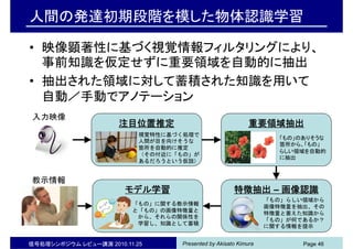 Presented by Akisato Kimura信号処理シンポジウム レビュー講演 2010.11.25 Page 46
人間の発達初期段階を模した物体認識学習
• 映像顕著性に基づく視覚情報フィルタリングにより、
事前知識を仮定せずに重要領域を自動的に抽出
• 抽出された領域に対して蓄積された知識を用いて
自動／手動でアノテーション
入力映像
注目位置推定 重要領域抽出
特徴抽出 – 画像認識モデル学習
視覚特性に基づく処理で
人間が目を向けそうな
箇所を自動的に推定
（その付近に「もの」が
あるだろうという仮説）
「もの」のありそうな
箇所から、「もの」
らしい領域を自動的
に抽出
「もの」らしい領域から
画像特徴量を抽出、その
特徴量と蓄えた知識から
「もの」が何であるか？
に関する情報を提示
「もの」に関する教示情報
と「もの」の画像特徴量と
から、それらの関係性を
学習し、知識として蓄積
教示情報
 