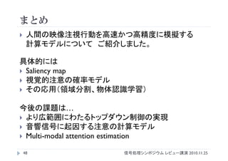 まとめ
 人間の映像注視行動を高速かつ高精度に模擬する
計算モデルについて ご紹介しました。
具体的には
 Saliency map
 視覚的注意の確率モデル
 その応用（領域分割、物体認識学習）
今後の課題は…
 より広範囲にわたるトップダウン制御の実現
 音響信号に起因する注意の計算モデル
 Multi-modal attention estimation
48 信号処理シンポジウム レビュー講演 2010.11.25
 