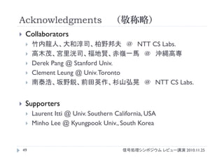 Acknowledgments （敬称略）
信号処理シンポジウム レビュー講演 2010.11.2549
 Collaborators
 竹内龍人、大和淳司、柏野邦夫 ＠ NTT CS Labs.
 高木茂、宮里洸司、福地賢、赤嶺一馬 ＠ 沖縄高専
 Derek Pang @ Stanford Univ.
 Clement Leung @ Univ.Toronto
 南泰浩、坂野鋭、前田英作、杉山弘晃 ＠ NTT CS Labs.
 Supporters
 Laurent Itti @ Univ. Southern California, USA
 Minho Lee @ Kyungpook Univ., South Korea
 