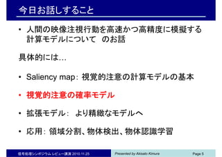 Presented by Akisato Kimura信号処理シンポジウム レビュー講演 2010.11.25 Page 5
今日お話しすること
• 人間の映像注視行動を高速かつ高精度に模擬する
計算モデルについて のお話
具体的には…
• Saliency map： 視覚的注意の計算モデルの基本
• 視覚的注意の確率モデル
• 拡張モデル： より精緻なモデルへ
• 応用： 領域分割、物体検出、物体認識学習
 