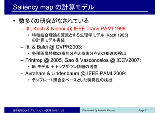Presented by Akisato Kimura信号処理シンポジウム レビュー講演 2010.11.25 Page 7
Saliency map の計算モデル
• 数多くの研究がなされている
– Itti, Koch & Niebur @ IEEE Trans PAMI 1998:
• 特徴統合理論を源流とする生理学モデル [Koch 1985]
の計算モデル実装
– Itti & Baldi @ CVPR2003:
• 各種画像特徴の事前分布と事後分布との相違の検出
– Frintrop @ 2005, Gao & Vasconcelos @ ICCV2007:
• Itti モデル ＋ トップダウン情報の考慮
– Avraham & Lindenbaum @ IEEE PAMI 2009:
• テンプレート照合をベースとした特異性の検出
 