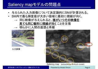 Presented by Akisato Kimura Page 9
Saliency mapモデルの問題点
• 与えられた入力画像について決定論的にSMが計算される。
• SM内で最も輝度値が大きい領域に最初に視線が向く。
→ 同じ映像が与えられると、誰がいつその映像を
見ても同じ場所に視線が向く ことを主張
→ 明らかに人間の直感と乖離
入力画像
Saliency map (extracted by Itti-Koch model)
Page 9信号処理シンポジウム レビュー講演 2010.11.25
 