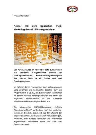 Presseinformation




Krüger   mit   dem    Deutschen    POS-
Marketing-Award 2010 ausgezeichnet




Der POSMA wurde im November 2010 zum zehnten
Mal    verliehen. Ausgezeichnet  wurden   die
richtungsweisenden   POS-Marketing-Kampagnen
des Jahres 2009 in elf Basis- und drei
Zusatzkategorien.

Im Rahmen der in Frankfurt am Main stattgefundenen
Gala zeichnete die hochkarätig besetzte Jury die
Krüger GmbH & Co. KG als bundesweiten Marktführer
im Bereich lösliche Kaffeespezialitäten mit einem der
begehrten    Bronze-Awards      in    der    Kategorie
„schnelldrehende Konsumgüter Food“ aus.

Die     eingereichte    H-ZWO-Kampagne        „Krügers
AbwechslungsReich“ wurde dabei nach fünf Leistungs-
Indikatoren beurteilt, bestehend aus der Effizienz der
eingesetzten Mittel, nachgewiesenen Verkaufserfolgen,
Kreativität, dem Einsatz vernetzter und aufeinander
abgestimmter Instrumente     sowie   der   Idee   des
Gesamtkonzeptes.
 