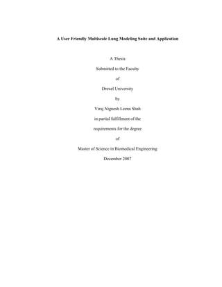 A User Friendly Multiscale Lung Modeling Suite and Application
A Thesis
Submitted to the Faculty
of
Drexel University
by
Viraj Nignesh Leena Shah
in partial fulfillment of the
requirements for the degree
of
Master of Science in Biomedical Engineering
December 2007
 
