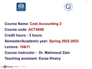 Course Name: Cost Accounting 2
Course code: ACT404E
Credit hours : 3 hours
Semester/Academic year: Spring 2022-2023
Lecture: 10&11
Course instructor : Dr. Mahmoud Zain
Teaching assistant: Esraa Khairy
Cost Accounting 2 - lecture ( 10,11 )
1
 