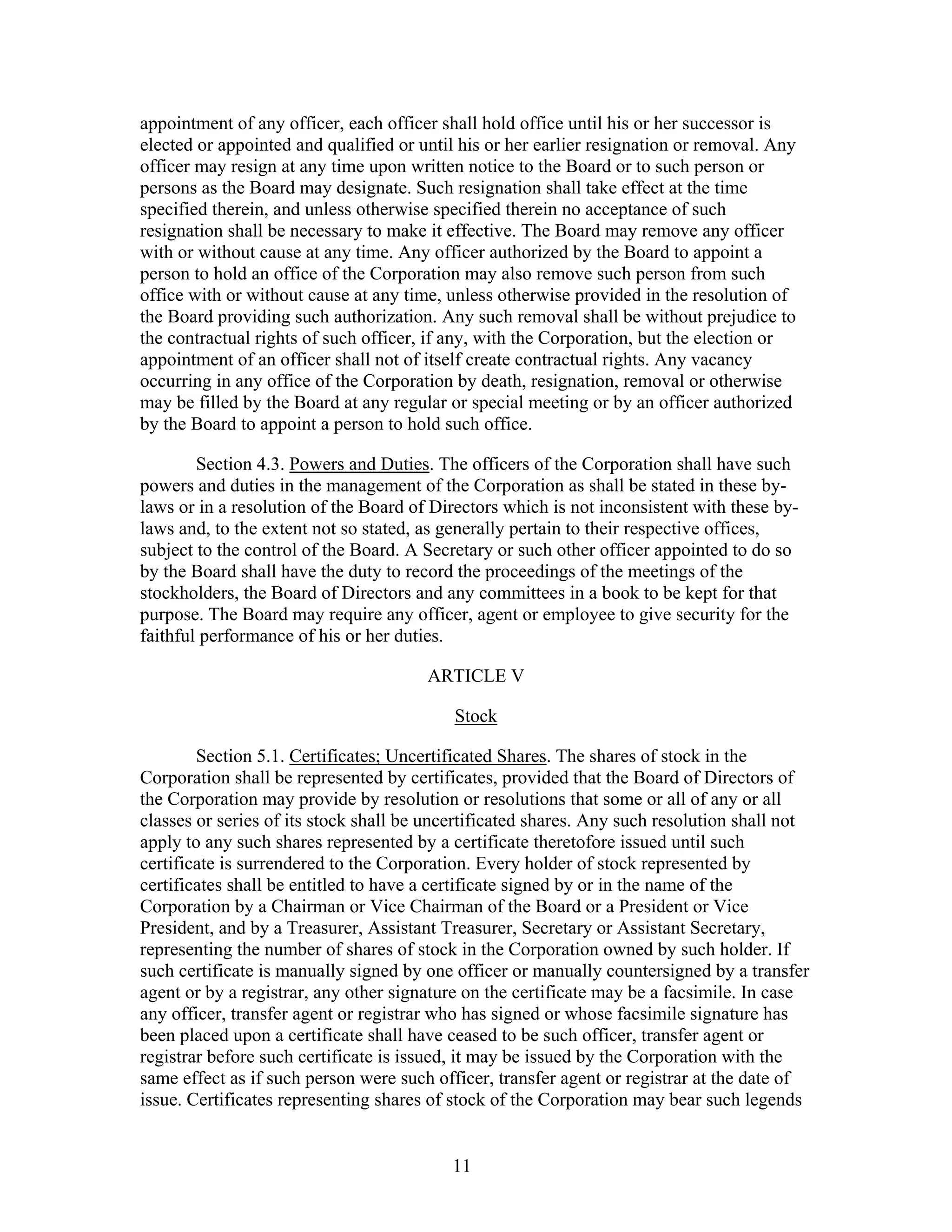 11
appointment of any officer, each officer shall hold office until his or her successor is
elected or appointed and qualified or until his or her earlier resignation or removal. Any
officer may resign at any time upon written notice to the Board or to such person or
persons as the Board may designate. Such resignation shall take effect at the time
specified therein, and unless otherwise specified therein no acceptance of such
resignation shall be necessary to make it effective. The Board may remove any officer
with or without cause at any time. Any officer authorized by the Board to appoint a
person to hold an office of the Corporation may also remove such person from such
office with or without cause at any time, unless otherwise provided in the resolution of
the Board providing such authorization. Any such removal shall be without prejudice to
the contractual rights of such officer, if any, with the Corporation, but the election or
appointment of an officer shall not of itself create contractual rights. Any vacancy
occurring in any office of the Corporation by death, resignation, removal or otherwise
may be filled by the Board at any regular or special meeting or by an officer authorized
by the Board to appoint a person to hold such office.
Section 4.3. Powers and Duties. The officers of the Corporation shall have such
powers and duties in the management of the Corporation as shall be stated in these by-
laws or in a resolution of the Board of Directors which is not inconsistent with these by-
laws and, to the extent not so stated, as generally pertain to their respective offices,
subject to the control of the Board. A Secretary or such other officer appointed to do so
by the Board shall have the duty to record the proceedings of the meetings of the
stockholders, the Board of Directors and any committees in a book to be kept for that
purpose. The Board may require any officer, agent or employee to give security for the
faithful performance of his or her duties.
ARTICLE V
Stock
Section 5.1. Certificates; Uncertificated Shares. The shares of stock in the
Corporation shall be represented by certificates, provided that the Board of Directors of
the Corporation may provide by resolution or resolutions that some or all of any or all
classes or series of its stock shall be uncertificated shares. Any such resolution shall not
apply to any such shares represented by a certificate theretofore issued until such
certificate is surrendered to the Corporation. Every holder of stock represented by
certificates shall be entitled to have a certificate signed by or in the name of the
Corporation by a Chairman or Vice Chairman of the Board or a President or Vice
President, and by a Treasurer, Assistant Treasurer, Secretary or Assistant Secretary,
representing the number of shares of stock in the Corporation owned by such holder. If
such certificate is manually signed by one officer or manually countersigned by a transfer
agent or by a registrar, any other signature on the certificate may be a facsimile. In case
any officer, transfer agent or registrar who has signed or whose facsimile signature has
been placed upon a certificate shall have ceased to be such officer, transfer agent or
registrar before such certificate is issued, it may be issued by the Corporation with the
same effect as if such person were such officer, transfer agent or registrar at the date of
issue. Certificates representing shares of stock of the Corporation may bear such legends
 
